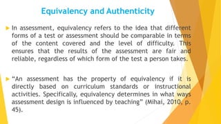 Equivalency and Authenticity
 In assessment, equivalency refers to the idea that different
forms of a test or assessment should be comparable in terms
of the content covered and the level of difficulty. This
ensures that the results of the assessment are fair and
reliable, regardless of which form of the test a person takes.
 “An assessment has the property of equivalency if it is
directly based on curriculum standards or instructional
activities. Specifically, equivalency determines in what ways
assessment design is influenced by teaching” (Mihai, 2010, p.
45).
 