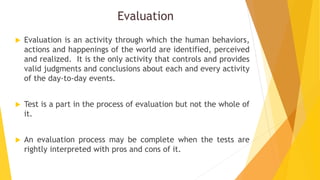 Evaluation
 Evaluation is an activity through which the human behaviors,
actions and happenings of the world are identified, perceived
and realized. It is the only activity that controls and provides
valid judgments and conclusions about each and every activity
of the day-to-day events.
 Test is a part in the process of evaluation but not the whole of
it.
 An evaluation process may be complete when the tests are
rightly interpreted with pros and cons of it.
 