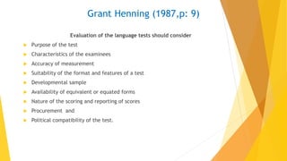 Grant Henning (1987,p: 9)
Evaluation of the language tests should consider
 Purpose of the test
 Characteristics of the examinees
 Accuracy of measurement
 Suitability of the format and features of a test
 Developmental sample
 Availability of equivalent or equated forms
 Nature of the scoring and reporting of scores
 Procurement and
 Political compatibility of the test.
 