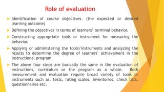 Role of evaluation
 Identification of course objectives. (the expected or desired
learning outcome)
 Defining the objectives in terms of learners’ terminal behavior.
 Constructing appropriate tools or instrument for measuring the
behavior.
 Applying or administering the tools/instruments and analyzing the
results to determine the degree of learners’ achievement in the
instructional program.
 The above four steps are basically the same in the evaluation of
instructions, curriculum or the program as a whole. Both
measurement and evaluation require broad variety of tools or
instruments such as, tests, rating scales, inventories, check lists,
questionnaires etc.
 