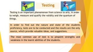 Testing
Testing is an important phenomenon from science to arts, in order
to weigh, measure and qualify the validity and the quantum of
things.
In order to find out the nature and state of the students
proficiency, tests are to be conducted and the results are the only
source, which provide valuable ideas, and suggestions.
The most common use of test is to pinpoint strengths and
weakness in the learnt abilities of the students.
 