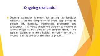 Ongoing evaluation
 Ongoing evaluation is meant for getting the feedback
regularly after the completion of every step during its
process viz. planning, preparation, production and
application. This would enable the program to improve at
various stages at that time of the program itself. This
type of evaluation is more helpful to modify anything if
necessary in the course of the didactic process.
 