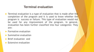 Terminal evaluation
 Terminal evaluation is a type of evaluation that is made after the
completion of the program and it is used to know whether the
program is success or failure. This type of evaluation would not
be used for any improvement of the program. In general,
evaluation has been further classified into four categories: They
are:
 Formative evaluation
 Summative evaluation
 Brief evaluation and
 Extensive evaluation
 