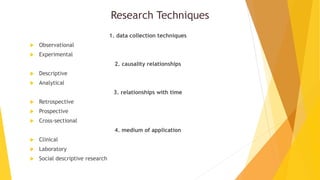 Research Techniques
1. data collection techniques
 Observational
 Experimental
2. causality relationships
 Descriptive
 Analytical
3. relationships with time
 Retrospective
 Prospective
 Cross-sectional
4. medium of application
 Clinical
 Laboratory
 Social descriptive research
 