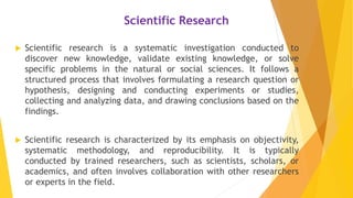 Scientific Research
 Scientific research is a systematic investigation conducted to
discover new knowledge, validate existing knowledge, or solve
specific problems in the natural or social sciences. It follows a
structured process that involves formulating a research question or
hypothesis, designing and conducting experiments or studies,
collecting and analyzing data, and drawing conclusions based on the
findings.
 Scientific research is characterized by its emphasis on objectivity,
systematic methodology, and reproducibility. It is typically
conducted by trained researchers, such as scientists, scholars, or
academics, and often involves collaboration with other researchers
or experts in the field.
 