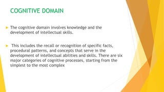 COGNITIVE DOMAIN
 The cognitive domain involves knowledge and the
development of intellectual skills.
 This includes the recall or recognition of specific facts,
procedural patterns, and concepts that serve in the
development of intellectual abilities and skills. There are six
major categories of cognitive processes, starting from the
simplest to the most complex
 