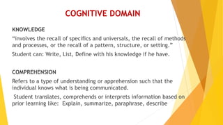 COGNITIVE DOMAIN
KNOWLEDGE
“involves the recall of specifics and universals, the recall of methods
and processes, or the recall of a pattern, structure, or setting.”
Student can: Write, List, Define with his knowledge if he have.
COMPREHENSION
Refers to a type of understanding or apprehension such that the
individual knows what is being communicated.
Student translates, comprehends or interprets information based on
prior learning like: Explain, summarize, paraphrase, describe
 