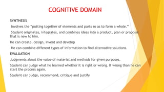 COGNITIVE DOMAIN
SYNTHESIS
Involves the “putting together of elements and parts so as to form a whole.”
Student originates, integrates, and combines ideas into a product, plan or proposal
that is new to him.
He can create, design, invent and develop
He can combine different types of information to find alternative solutions.
EVALUATION
Judgments about the value of material and methods for given purposes.
Student can judge what he learned whether it is right or wrong. If wrong than he can
start the process again.
Student can judge, recommend, critique and justify.
 
