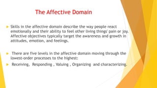 The Affective Domain
 Skills in the affective domain describe the way people react
emotionally and their ability to feel other living things' pain or joy.
Affective objectives typically target the awareness and growth in
attitudes, emotion, and feelings.
 There are five levels in the affective domain moving through the
lowest-order processes to the highest:
 Receiving, Responding , Valuing , Organizing and characterizing.
 