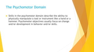 The Psychomotor Domain
 Skills in the psychomotor domain describe the ability to
physically manipulate a tool or instrument like a hand or a
hammer. Psychomotor objectives usually focus on change
and/or development in behavior and/or skills.
 