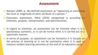Assessment
 Mousavi (2009, p. 36) defined assessment as “appraising or estimating
the level or magnitude of some attribute of a person.”
 Classroom assessment, Mihai (2010) categorized it according to
intention, purpose, interpretation, and administration.
 In regard to intention, an assessment can be informal when it is a
spontaneous comment, or it can be formal when it is carried out in a
systematic manner.
 In terms of purpose, an assessment can be formative if it focuses on
the process of learning or it can be summative when it is used to
measure student learning outcomes at the end of an education cycle.
 