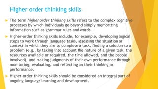 Higher order thinking skills
 The term higher‐order thinking skills refers to the complex cognitive
processes by which individuals go beyond simply memorizing
information such as grammar rules and words.
 Higher‐order thinking skills include, for example, developing logical
steps to work through language tasks, assessing the situation or
context in which they are to complete a task, finding a solution to a
problem (e.g., by taking into account the nature of a given task, the
resources available or required, the time allowed, and the people
involved), and making judgments of their own performance through
monitoring, evaluating, and reflecting on their thinking or
performance.
 Higher‐order thinking skills should be considered an integral part of
ongoing language learning and development.
 