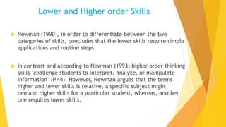 Lower and Higher order Skills
 Newman (1990), in order to differentiate between the two
categories of skills, concludes that the lower skills require simple
applications and routine steps.
 In contrast and according to Newman (1993) higher order thinking
skills "challenge students to interpret, analyze, or manipulate
information" (P.44). However, Newman argues that the terms
higher and lower skills is relative, a specific subject might
demand higher skills for a particular student, whereas, another
one requires lower skills.
 