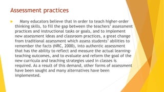 Assessment practices
 Many educators believe that in order to teach higher-order
thinking skills, to fill the gap between the teachers’ assessment
practices and instructional tasks or goals, and to implement
new assessment ideas and classroom practices, a great change
from traditional assessment which assess students’ abilities to
remember the facts (NRC, 2000), into authentic assessment
that has the ability to reflect and measure the actual learning-
teaching outcomes, and to evaluate and reform the goal of the
new curricula and teaching strategies used in classes is
required. As a result of this demand, other forms of assessment
have been sought and many alternatives have been
implemented.
 