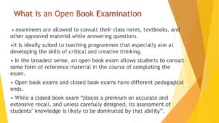 What is an Open Book Examination
• examinees are allowed to consult their class notes, textbooks, and
other approved material while answering questions.
•It is ideally suited to teaching programmes that especially aim at
developing the skills of critical and creative thinking.
• In the broadest sense, an open book exam allows students to consult
some form of reference material in the course of completing the
exam.
• Open book exams and closed book exams have different pedagogical
ends.
• While a closed book exam “places a premium on accurate and
extensive recall, and unless carefully designed, its assessment of
students’ knowledge is likely to be dominated by that ability”.
 