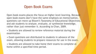 Open Book Exams
Open book exams places the focus on higher level learning. Because
open book exams don’t have the same emphasis on memorization,
questions can move up Bloom’s Taxonomy of Educational Objectives,
and ask students to analyze, evaluate, or synthesize knowledge,
rather than just remember it. According to Chan, 2009.
• Students are allowed to review reference material during the
examination
• Exam questions are distributed to students in advance of the
exam, allowing students to prepare resources for use in the exam.
• Students are allowed to take home their exams to complete at
home within a specified time period.
 