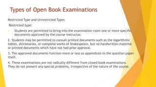 Types of Open Book Examinations
Restricted Type and Unrestricted Types
Restricted type:
1. Students are permitted to bring into the examination room one or more specific
documents approved by the course instructor.
2. Students may be permitted to consult printed documents such as the logarithmic
tables, dictionaries, or complete works of Shakespeare, but no handwritten material
or printed documents which have not had prior approval.
3. The approved documents function more or less as appendices to the question paper
itself.
4. These examinations are not radically different from closed book examinations.
They do not present any special problems, irrespective of the nature of the course.
 