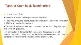 Types of Open Book Examinations
 Unrestricted Type:
• students are free to bring whatever they like.
• They may bring any books, lecture handouts of the course instructor,
or their own handwritten notes.
• The use of such examinations presumes certain teaching strategies
and types of questions.
• In particular, it demands that the course focuses on a set of
intellectual skills, rather than on the information content, and that no
content based questions be asked in the examination.
 