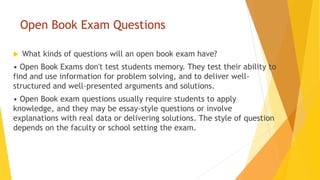 Open Book Exam Questions
 What kinds of questions will an open book exam have?
• Open Book Exams don't test students memory. They test their ability to
find and use information for problem solving, and to deliver well-
structured and well-presented arguments and solutions.
• Open Book exam questions usually require students to apply
knowledge, and they may be essay-style questions or involve
explanations with real data or delivering solutions. The style of question
depends on the faculty or school setting the exam.
 