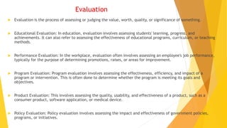 Evaluation
 Evaluation is the process of assessing or judging the value, worth, quality, or significance of something.
 Educational Evaluation: In education, evaluation involves assessing students' learning, progress, and
achievements. It can also refer to assessing the effectiveness of educational programs, curriculum, or teaching
methods.
 Performance Evaluation: In the workplace, evaluation often involves assessing an employee's job performance,
typically for the purpose of determining promotions, raises, or areas for improvement.
 Program Evaluation: Program evaluation involves assessing the effectiveness, efficiency, and impact of a
program or intervention. This is often done to determine whether the program is meeting its goals and
objectives.
 Product Evaluation: This involves assessing the quality, usability, and effectiveness of a product, such as a
consumer product, software application, or medical device.
 Policy Evaluation: Policy evaluation involves assessing the impact and effectiveness of government policies,
programs, or initiatives.
 