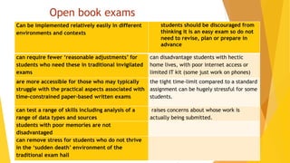 Open book exams
Can be implemented relatively easily in different
environments and contexts
students should be discouraged from
thinking it is an easy exam so do not
need to revise, plan or prepare in
advance
can require fewer ‘reasonable adjustments’ for
students who need these in traditional invigilated
exams
can disadvantage students with hectic
home lives, with poor internet access or
limited IT kit (some just work on phones)
are more accessible for those who may typically
struggle with the practical aspects associated with
time-constrained paper-based written exams
the tight time-limit compared to a standard
assignment can be hugely stressful for some
students.
can test a range of skills including analysis of a
range of data types and sources
raises concerns about whose work is
actually being submitted.
students with poor memories are not
disadvantaged
can remove stress for students who do not thrive
in the ‘sudden death’ environment of the
traditional exam hall
 