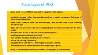 Advantages of MCQ
good track record of their summative usage in all disciplines
content coverage rather than question-spotting is good - can cover a full range of
module or programme
over time a question bank can be developed, which eases some of the following
disadvantages
tests can be randomised so no two students get the same questions in the same
order
students can access or re-take during revision period
enables randomization of questions
can be time-restricted within a time window
scope for varying complexity
reusable from year to year (if using large question bank)
convenient for students via Moodle through single sign-on
easy to handle reasonable adjustments through group overrides etc.
 