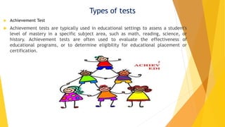 Types of tests
 Achievement Test
 Achievement tests are typically used in educational settings to assess a student's
level of mastery in a specific subject area, such as math, reading, science, or
history. Achievement tests are often used to evaluate the effectiveness of
educational programs, or to determine eligibility for educational placement or
certification.
 