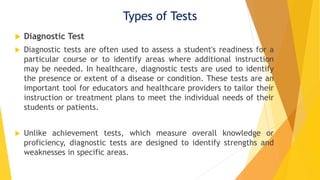 Types of Tests
 Diagnostic Test
 Diagnostic tests are often used to assess a student's readiness for a
particular course or to identify areas where additional instruction
may be needed. In healthcare, diagnostic tests are used to identify
the presence or extent of a disease or condition. These tests are an
important tool for educators and healthcare providers to tailor their
instruction or treatment plans to meet the individual needs of their
students or patients.
 Unlike achievement tests, which measure overall knowledge or
proficiency, diagnostic tests are designed to identify strengths and
weaknesses in specific areas.
 