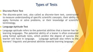 Types of Tests
 Discrete-Point Test
 The discrete-point test, also called as discrete-item test, constructed
to measure understanding of specific scientific concepts, their ability to
apply formulas or solve problems, or their knowledge of scientific
terminology.
 Language Aptitude Test
 Language aptitude refers to the potential abilities that a learner has for
learning languages. The potential ability of a leaner is often evaluated
using formal aptitude tests, which predict the degree of success the
learner will have in language. Language aptitude also refers to the
learners’ linguistic and personal abilities towards learning language.
 