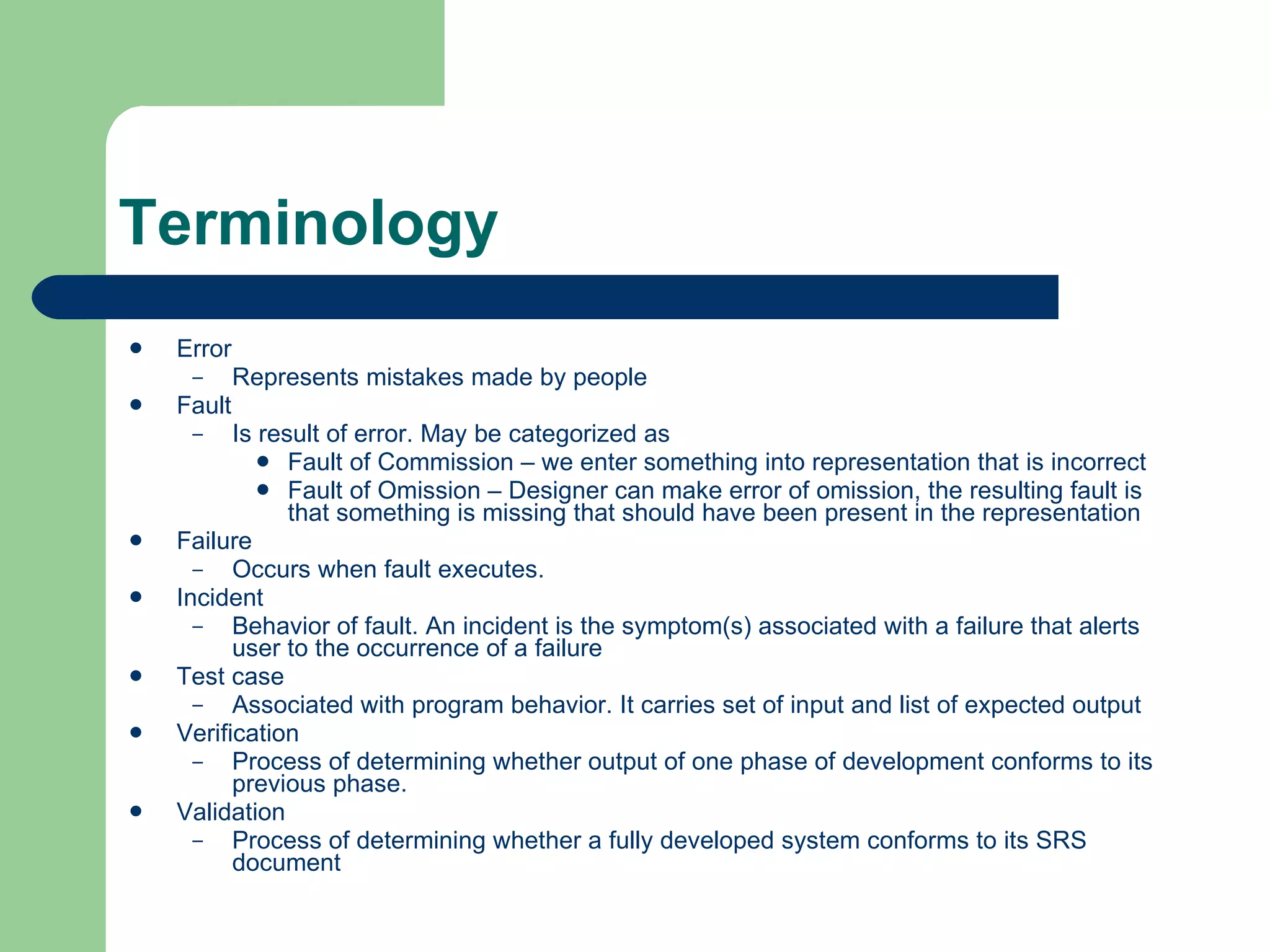 Terminology Error Represents mistakes made by people Fault Is result of error. May be categorized as Fault of Commission – we enter something into representation that is incorrect Fault of Omission – Designer can make error of omission, the resulting fault is that something is missing that should have been present in the representation Failure Occurs when fault executes.  Incident Behavior of fault. An incident is the symptom(s) associated with a failure that alerts user to the occurrence of a failure Test case Associated with program behavior. It carries set of input and list of expected output Verification Process of determining whether output of one phase of development conforms to its previous phase. Validation Process of determining whether a fully developed system conforms to its SRS document 