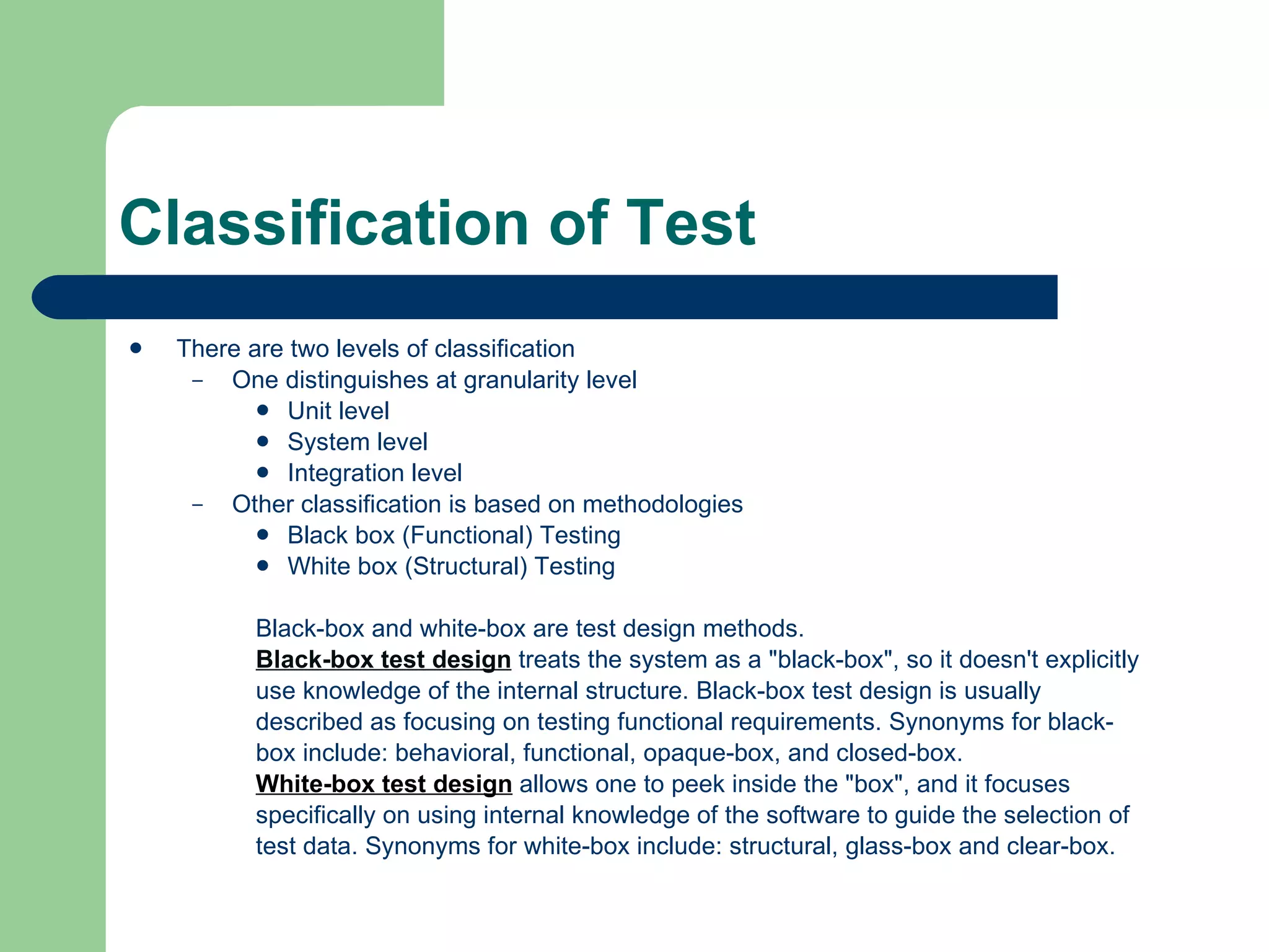 Classification of Test There are two levels of classification One distinguishes at granularity level Unit level System level Integration level Other classification is based on methodologies Black box (Functional) Testing White box (Structural) Testing Black-box and white-box are test design methods.  Black-box test design  treats the system as a &quot;black-box&quot;, so it doesn't explicitly  use knowledge of the internal structure. Black-box test design is usually  described as focusing on testing functional requirements. Synonyms for black- box include: behavioral, functional, opaque-box, and closed-box.  White-box test design  allows one to peek inside the &quot;box&quot;, and it focuses  specifically on using internal knowledge of the software to guide the selection of  test data. Synonyms for white-box include: structural, glass-box and clear-box.  