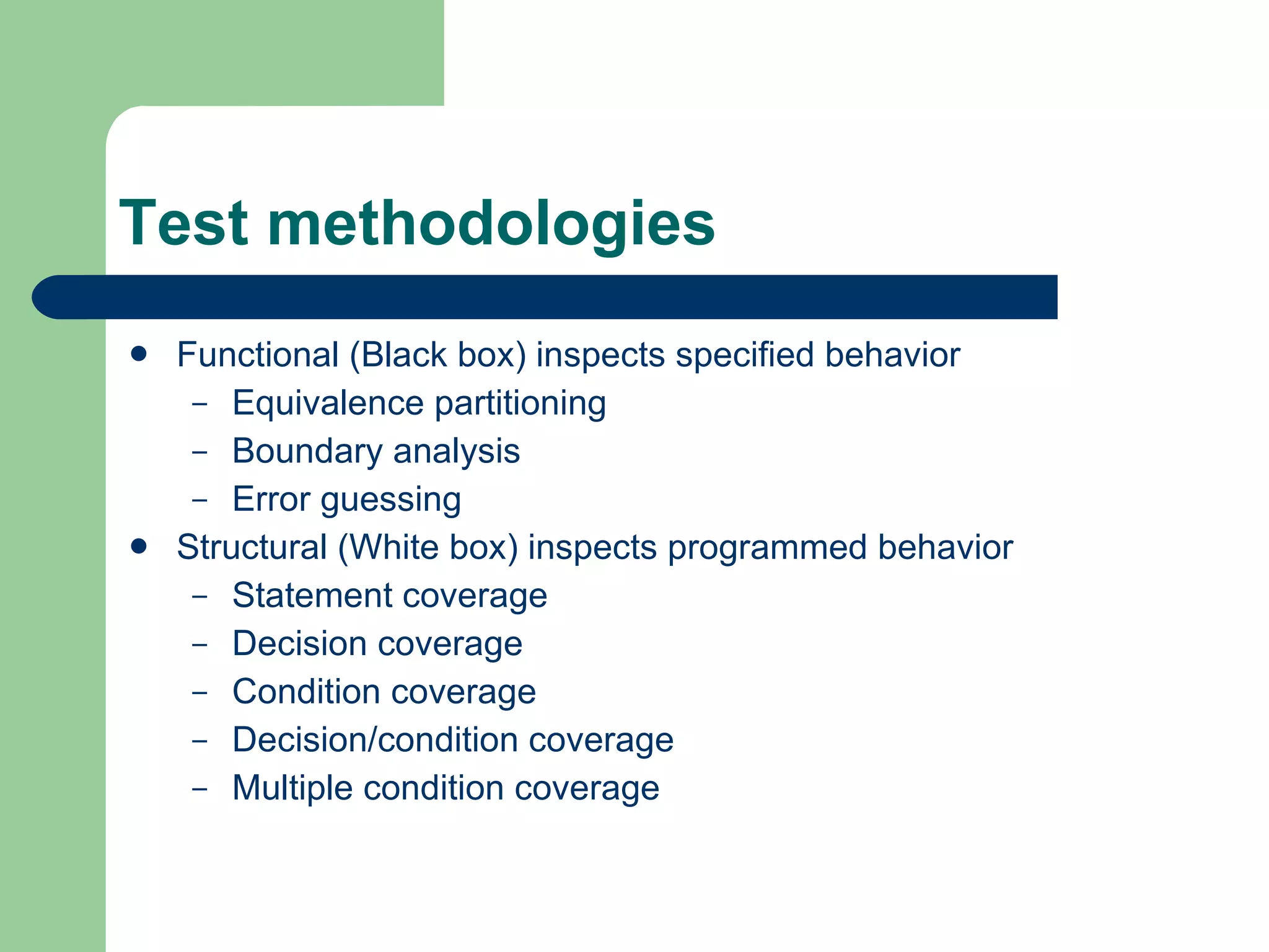 Test methodologies Functional (Black box) inspects specified behavior Equivalence partitioning Boundary analysis Error guessing Structural (White box) inspects programmed behavior Statement coverage Decision coverage Condition coverage Decision/condition coverage Multiple condition coverage 