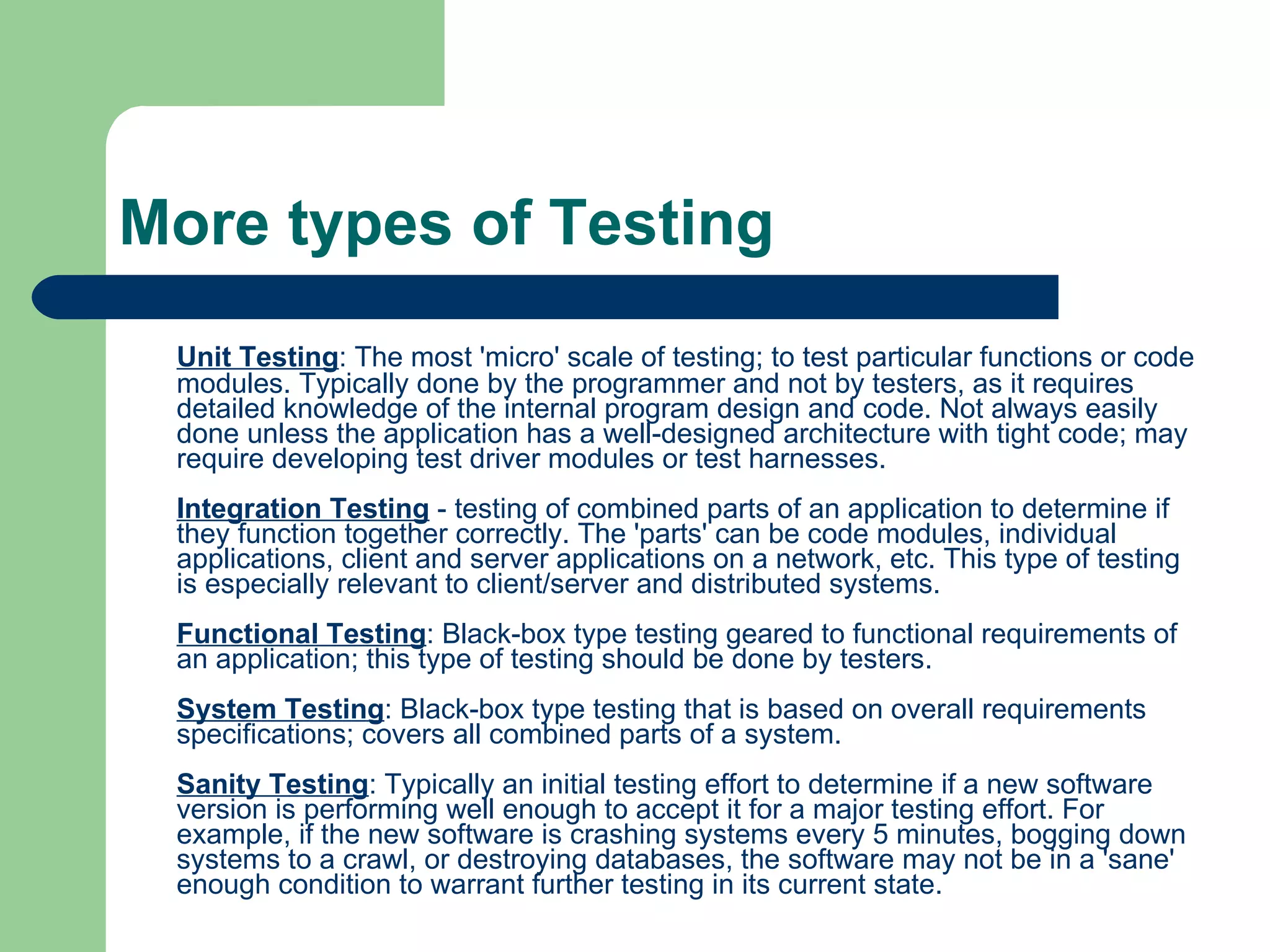 More types of Testing Unit Testing : The most 'micro' scale of testing; to test particular functions or code modules. Typically done by the programmer and not by testers, as it requires detailed knowledge of the internal program design and code. Not always easily done unless the application has a well-designed architecture with tight code; may require developing test driver modules or test harnesses. Integration Testing  - testing of combined parts of an application to determine if they function together correctly. The 'parts' can be code modules, individual applications, client and server applications on a network, etc. This type of testing is especially relevant to client/server and distributed systems. Functional Testing : Black-box type testing geared to functional requirements of an application; this type of testing should be done by testers. System Testing : Black-box type testing that is based on overall requirements specifications; covers all combined parts of a system. Sanity Testing : Typically an initial testing effort to determine if a new software version is performing well enough to accept it for a major testing effort. For example, if the new software is crashing systems every 5 minutes, bogging down systems to a crawl, or destroying databases, the software may not be in a 'sane' enough condition to warrant further testing in its current state.  