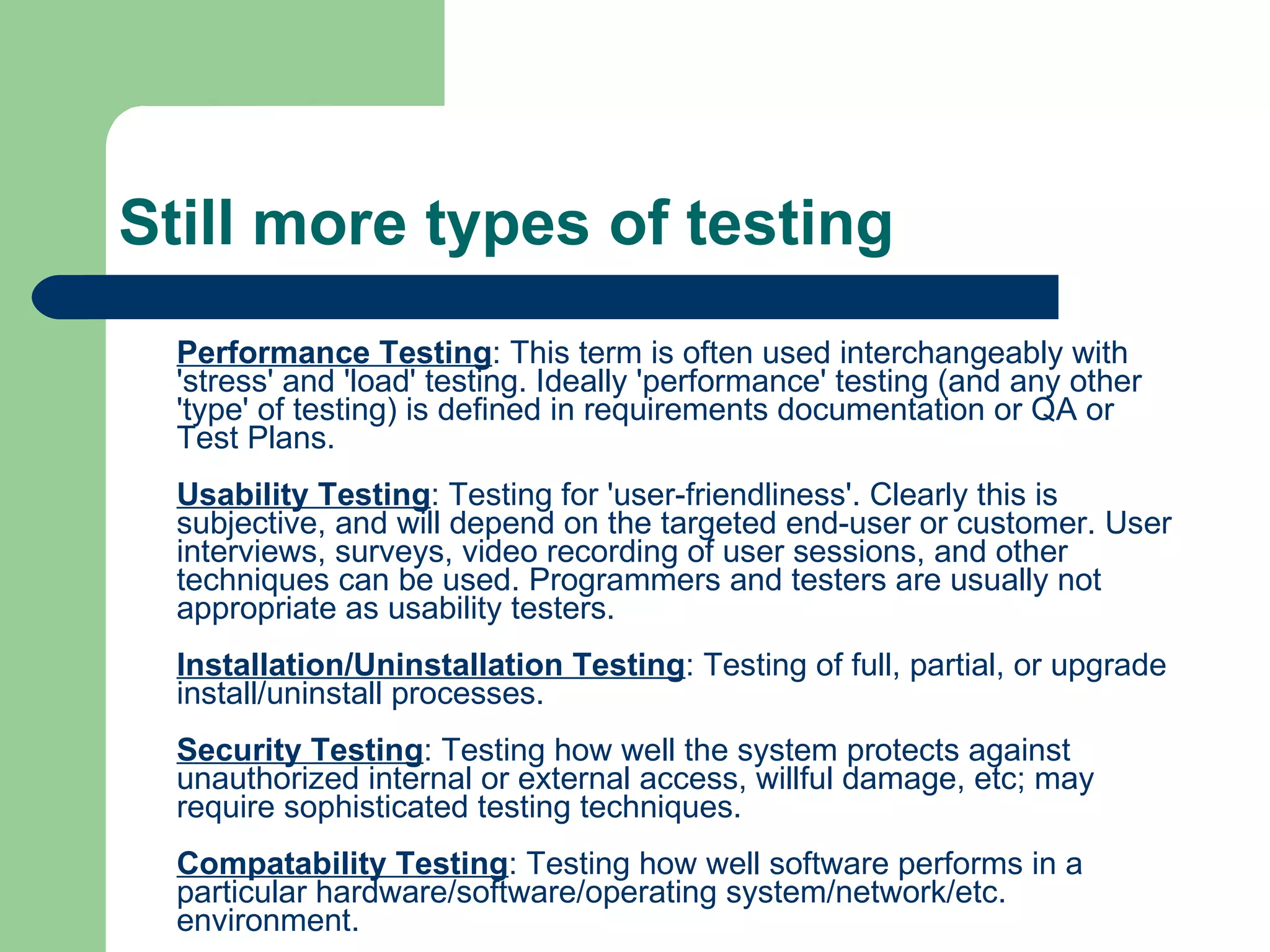 Still more types of testing Performance Testing : This term is often used interchangeably with 'stress' and 'load' testing. Ideally 'performance' testing (and any other 'type' of testing) is defined in requirements documentation or QA or Test Plans. Usability Testing : Testing for 'user-friendliness'. Clearly this is subjective, and will depend on the targeted end-user or customer. User interviews, surveys, video recording of user sessions, and other techniques can be used. Programmers and testers are usually not appropriate as usability testers. Installation/Uninstallation Testing : Testing of full, partial, or upgrade install/uninstall processes. Security Testing : Testing how well the system protects against unauthorized internal or external access, willful damage, etc; may require sophisticated testing techniques. Compatability Testing : Testing how well software performs in a particular hardware/software/operating system/network/etc. environment. Ad-hoc Testing : Testing the application in a random manner. Alpha Testing : Testing of an application when development is nearing completion; minor design changes may still be made as a result of such testing. Typically done by end-users or others, not by programmers or testers. Beta Testing : Testing when development and testing are essentially completed and final bugs and problems need to be found before final release. Typically done by end-users or others, not by programmers or testers.  