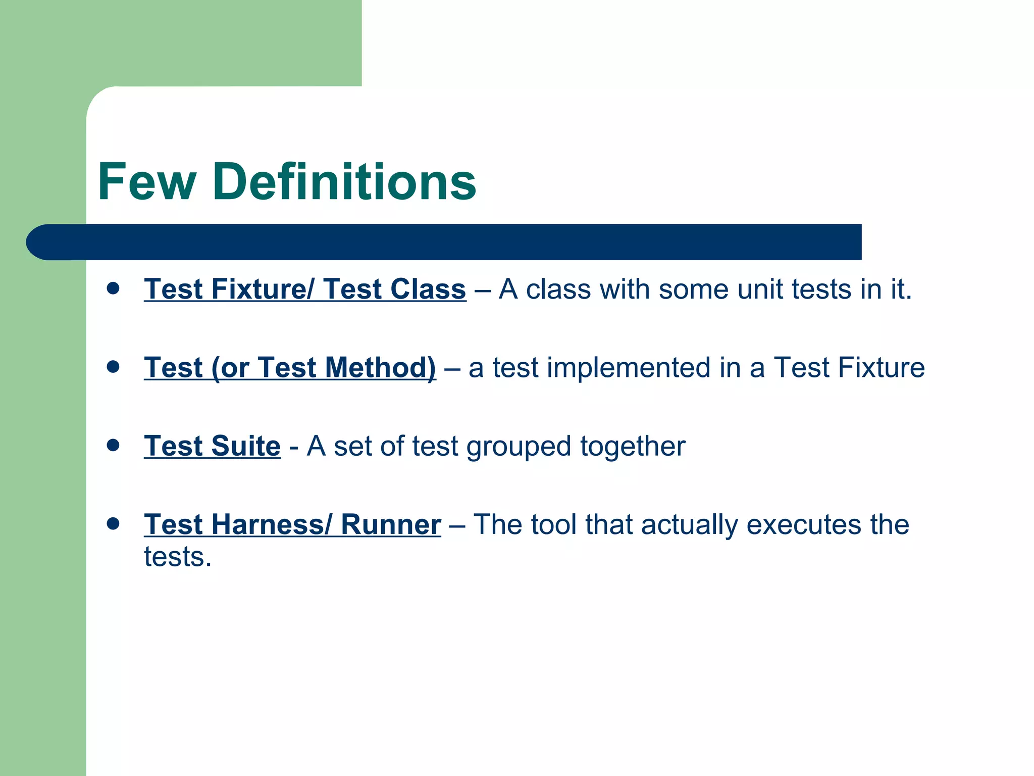 Few Definitions Test Fixture/ Test Class  – A class with some unit tests in it. Test (or Test Method)  – a test implemented in a Test Fixture Test Suite  - A set of test grouped together Test Harness/ Runner  – The tool that actually executes the tests. 