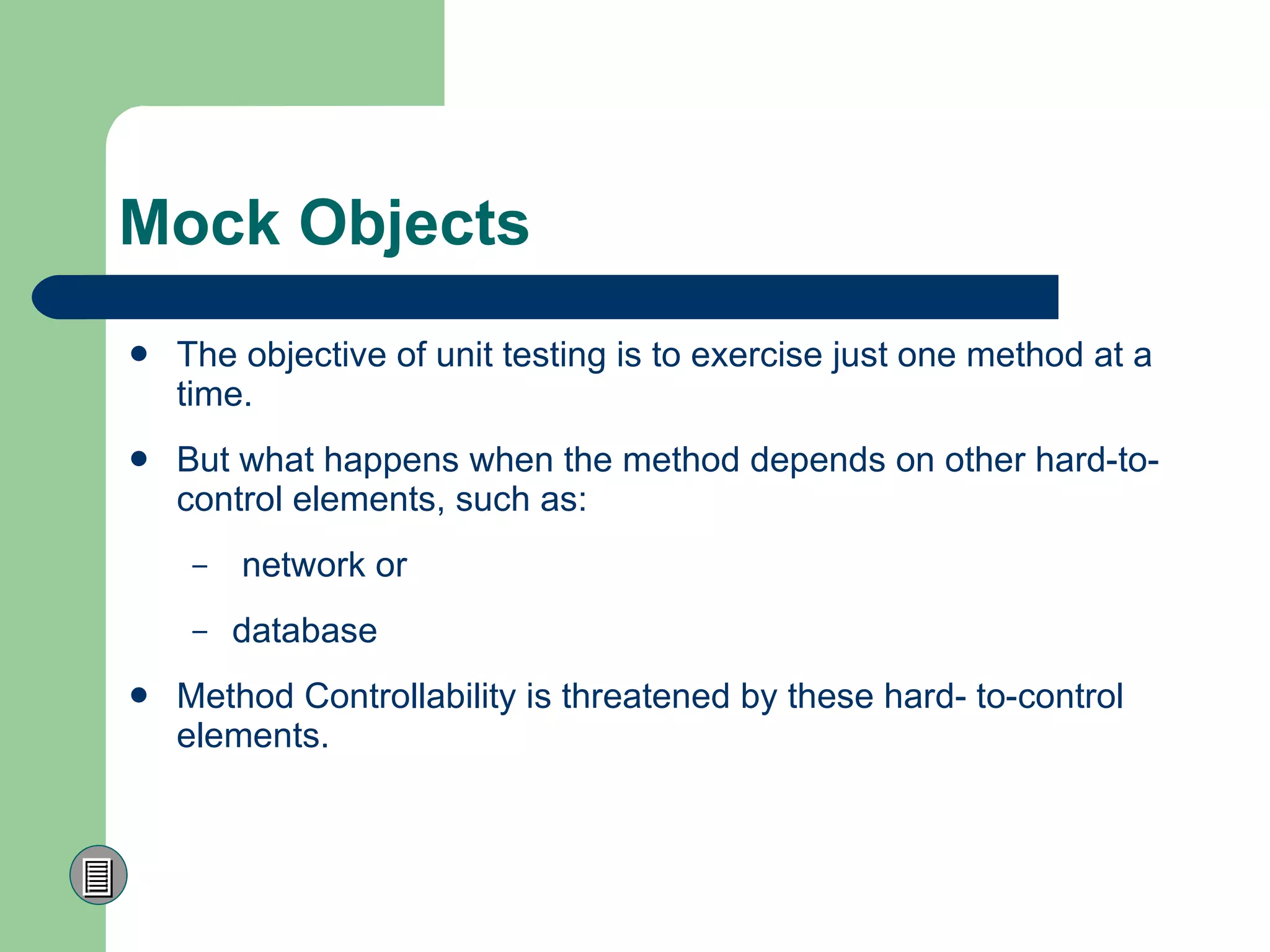 Mock Objects The objective of unit testing is to exercise just one method at a time. But what happens when the method depends on other hard-to-control elements, such as: network or  database  Method Controllability is  threatened by these hard- to-control elements.  