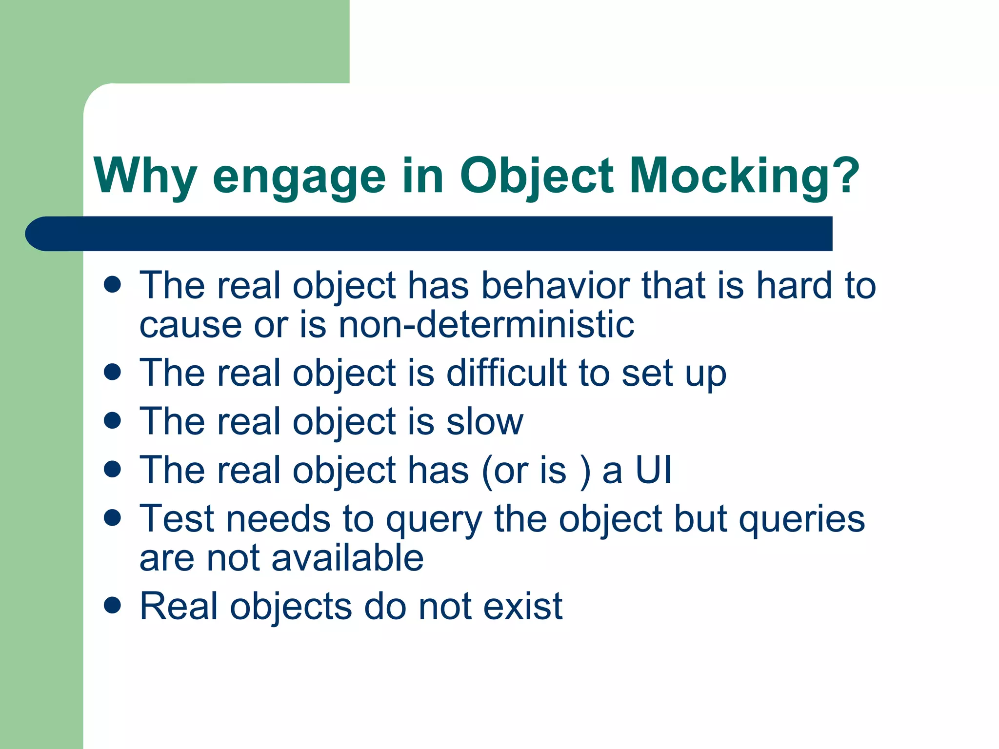 Why engage in Object Mocking? The real object has behavior that is hard to cause or is non-deterministic The real object is difficult to set up The real object is slow The real object has (or is ) a UI Test needs to query the object but queries are not available  Real objects do not exist 