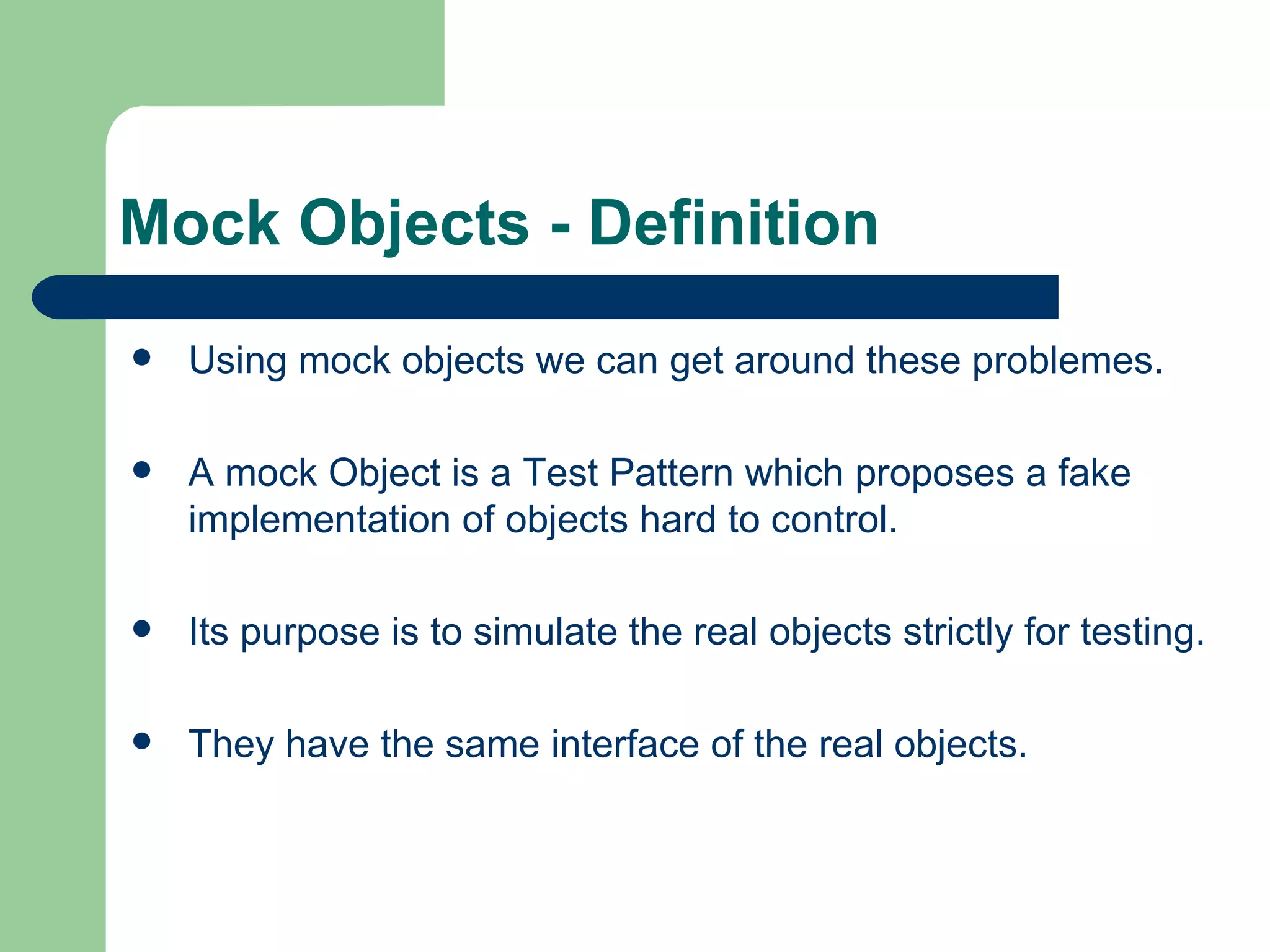 Mock Objects - Definition Using mock objects we can get around these problemes. A mock Object is a Test Pattern which proposes a fake implementation of objects hard to control. Its  purpose is to simulate the real objects strictly for testing. They have the same interface of the real objects. 