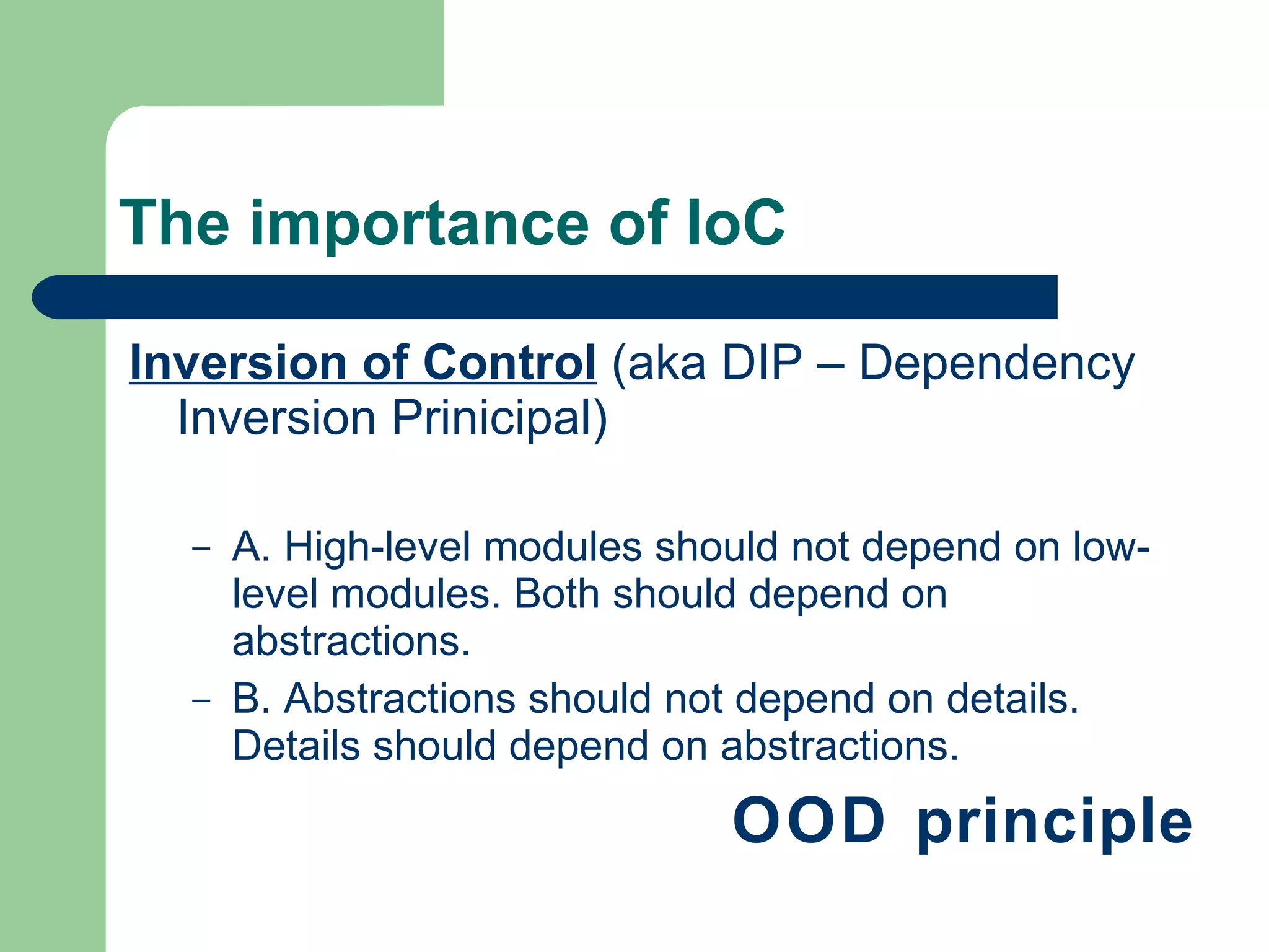 The importance of IoC Inversion of Control  (aka DIP – Dependency Inversion Prinicipal) A. High-level modules should not depend on low-level modules. Both should depend on abstractions.  B. Abstractions should not depend on details. Details should depend on abstractions.  OOD principle 