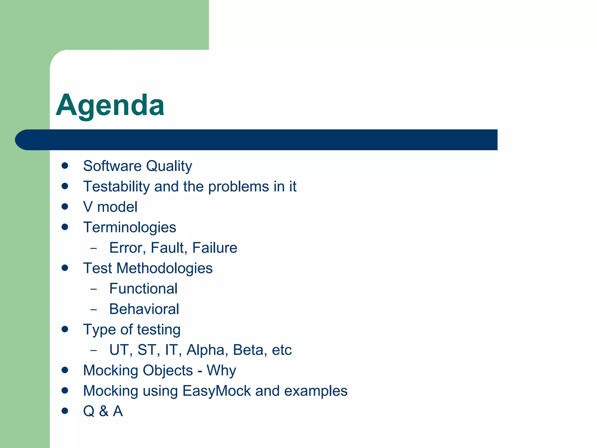 Agenda Software Quality Testability and the problems in it V model Terminologies Error, Fault, Failure Test Methodologies Functional Behavioral Type of testing UT, ST, IT, Alpha, Beta, etc Mocking Objects - Why Mocking using EasyMock and examples Q & A 