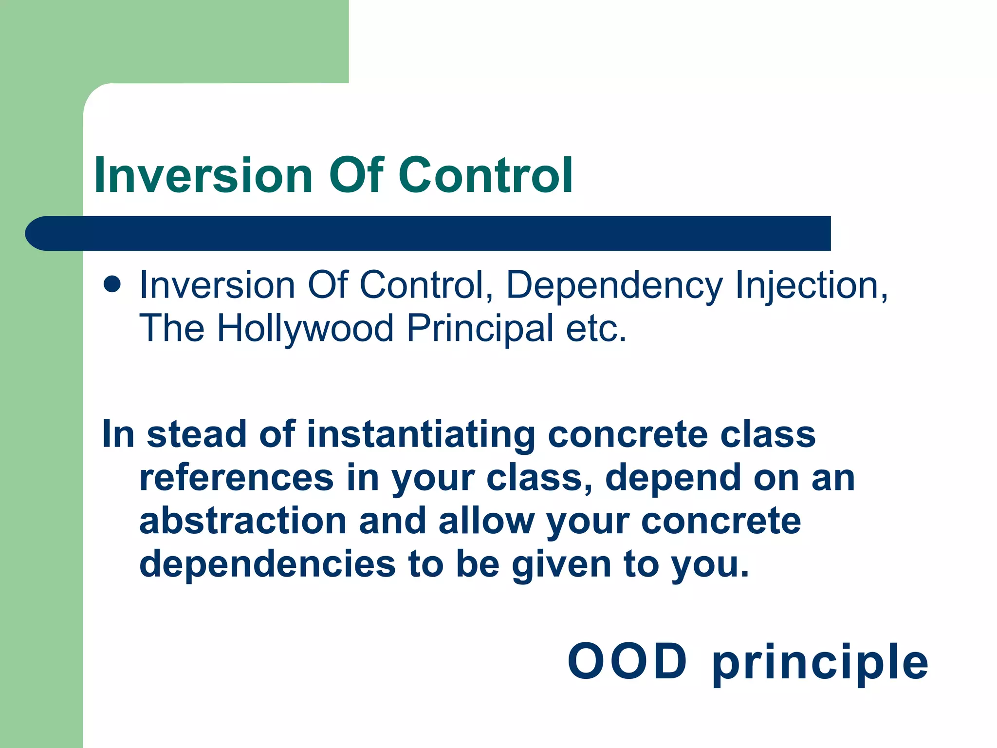 Inversion Of Control Inversion Of Control, Dependency Injection, The Hollywood Principal etc. In stead of instantiating concrete class references in your class, depend on an abstraction and allow your concrete dependencies to be given to you. OOD principle 