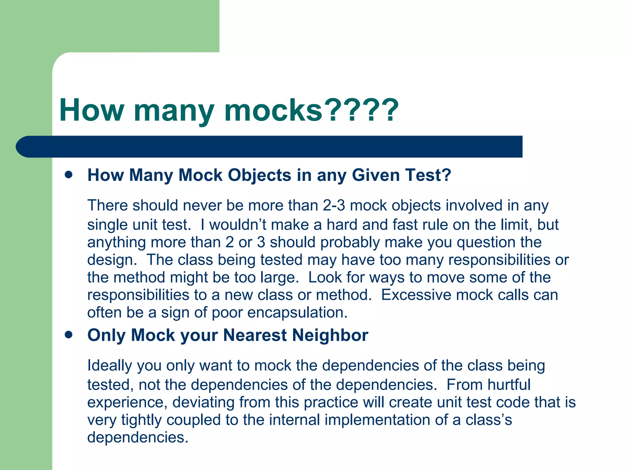 How many mocks???? How Many Mock Objects in any Given Test?   There should never be more than 2-3 mock objects involved in any single unit test.  I wouldn’t make a hard and fast rule on the limit, but anything more than 2 or 3 should probably make you question the design.  The class being tested may have too many responsibilities or the method might be too large.  Look for ways to move some of the responsibilities to a new class or method.  Excessive mock calls can often be a sign of poor encapsulation.   Only Mock your Nearest Neighbor   Ideally you only want to mock the dependencies of the class being tested, not the dependencies of the dependencies.  From hurtful experience, deviating from this practice will create unit test code that is very tightly coupled to the internal implementation of a class’s dependencies.   