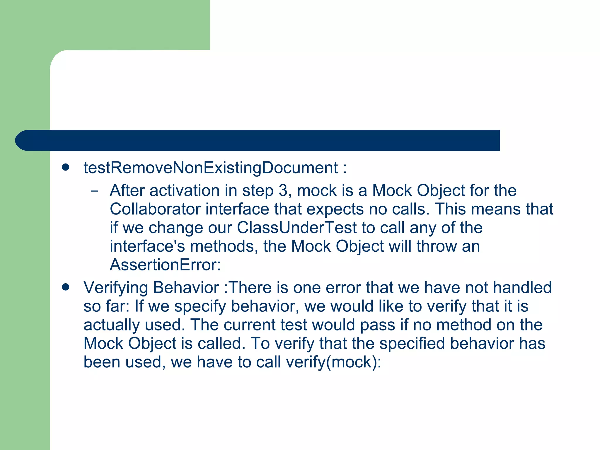 testRemoveNonExistingDocument : After activation in step 3, mock is a Mock Object for the Collaborator interface that expects no calls. This means that if we change our ClassUnderTest to call any of the interface's methods, the Mock Object will throw an AssertionError:  Verifying Behavior :There is one error that we have not handled so far: If we specify behavior, we would like to verify that it is actually used. The current test would pass if no method on the Mock Object is called. To verify that the specified behavior has been used, we have to call verify(mock):  