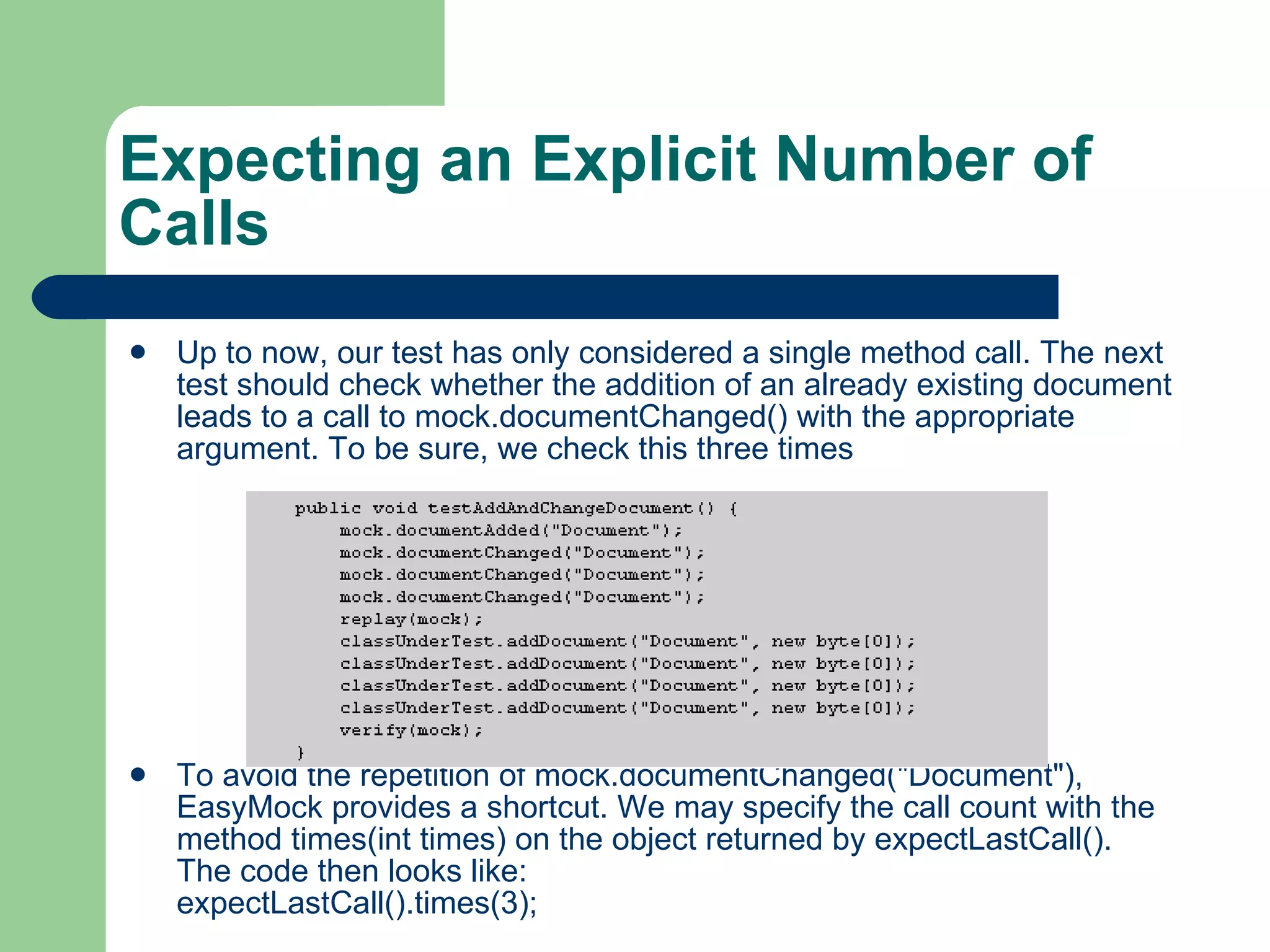 Expecting an Explicit Number of Calls Up to now, our test has only considered a single method call. The next test should check whether the addition of an already existing document leads to a call to mock.documentChanged() with the appropriate argument. To be sure, we check this three times To avoid the repetition of mock.documentChanged(&quot;Document&quot;), EasyMock provides a shortcut. We may specify the call count with the method times(int times) on the object returned by expectLastCall(). The code then looks like:  expectLastCall().times(3);  