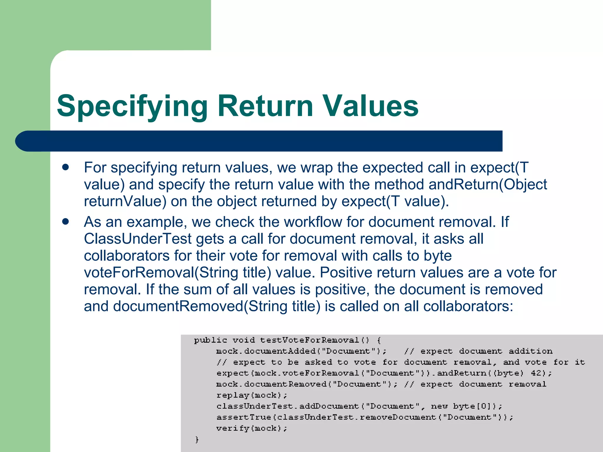 Specifying Return Values  For specifying return values, we wrap the expected call in expect(T value) and specify the return value with the method andReturn(Object returnValue) on the object returned by expect(T value).  As an example, we check the workflow for document removal. If ClassUnderTest gets a call for document removal, it asks all collaborators for their vote for removal with calls to byte voteForRemoval(String title) value. Positive return values are a vote for removal. If the sum of all values is positive, the document is removed and documentRemoved(String title) is called on all collaborators:  