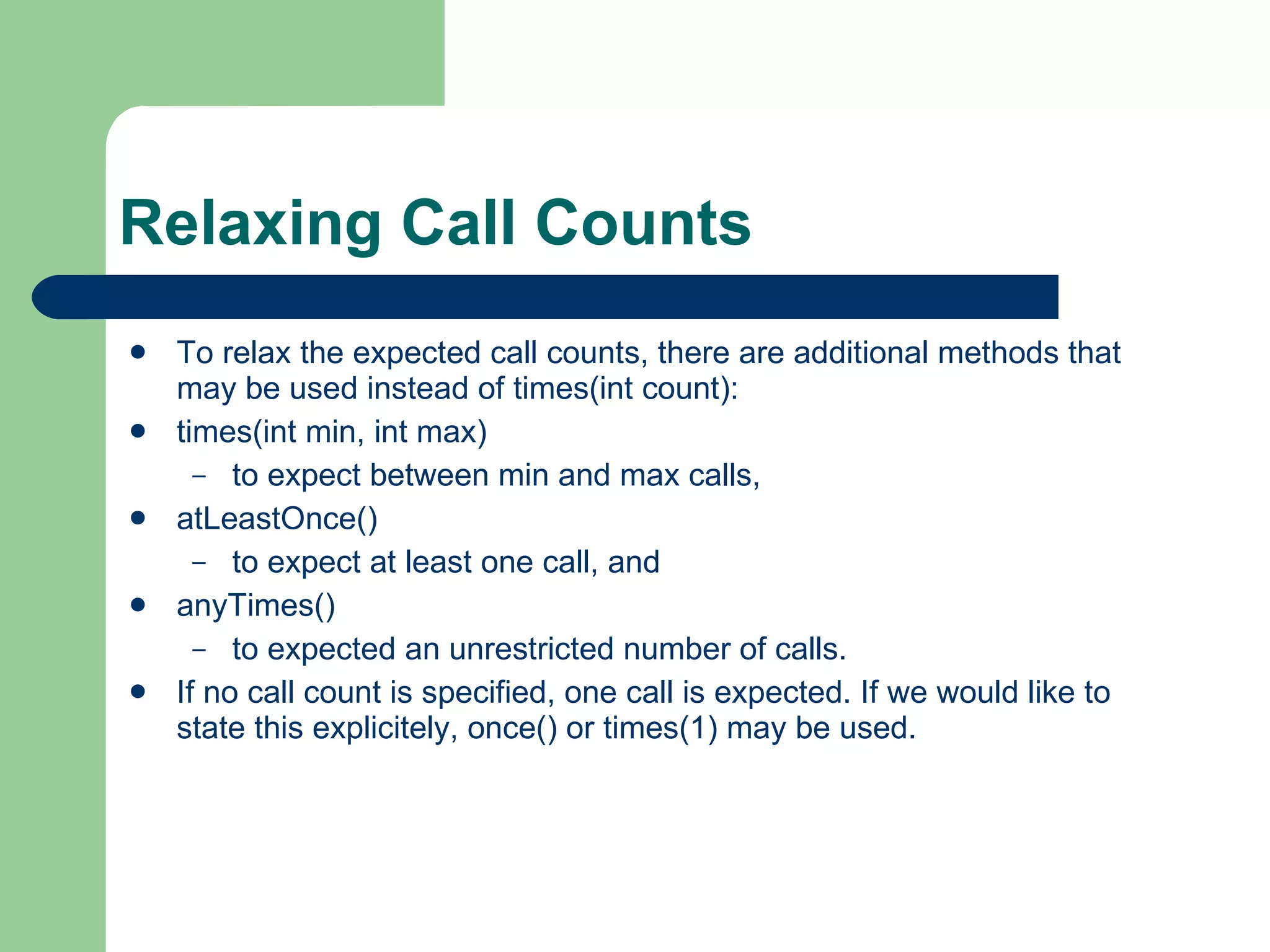 Relaxing Call Counts  To relax the expected call counts, there are additional methods that may be used instead of times(int count):  times(int min, int max)  to expect between min and max calls,  atLeastOnce()  to expect at least one call, and  anyTimes()  to expected an unrestricted number of calls.  If no call count is specified, one call is expected. If we would like to state this explicitely, once() or times(1) may be used.  