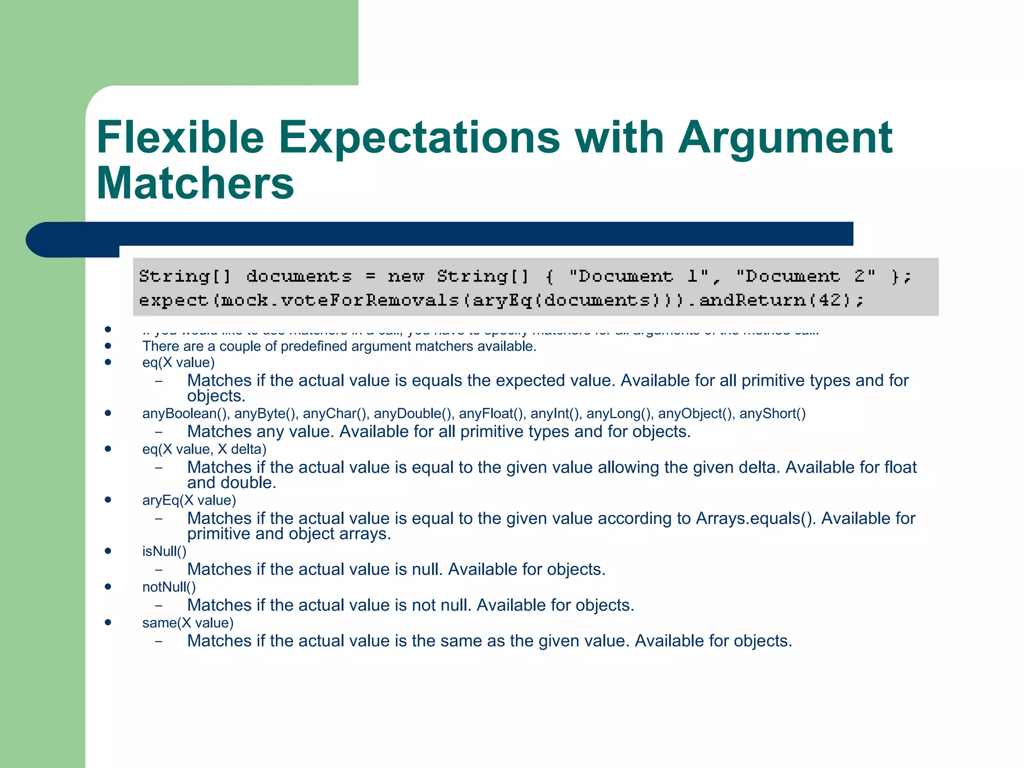 Flexible Expectations with Argument Matchers  If you would like to use matchers in a call, you have to specify matchers for all arguments of the method call.  There are a couple of predefined argument matchers available.  eq(X value)  Matches if the actual value is equals the expected value. Available for all primitive types and for objects.  anyBoolean(), anyByte(), anyChar(), anyDouble(), anyFloat(), anyInt(), anyLong(), anyObject(), anyShort()  Matches any value. Available for all primitive types and for objects.  eq(X value, X delta)  Matches if the actual value is equal to the given value allowing the given delta. Available for float and double.  aryEq(X value)  Matches if the actual value is equal to the given value according to Arrays.equals(). Available for primitive and object arrays.  isNull()  Matches if the actual value is null. Available for objects.  notNull()  Matches if the actual value is not null. Available for objects.  same(X value)  Matches if the actual value is the same as the given value. Available for objects.  