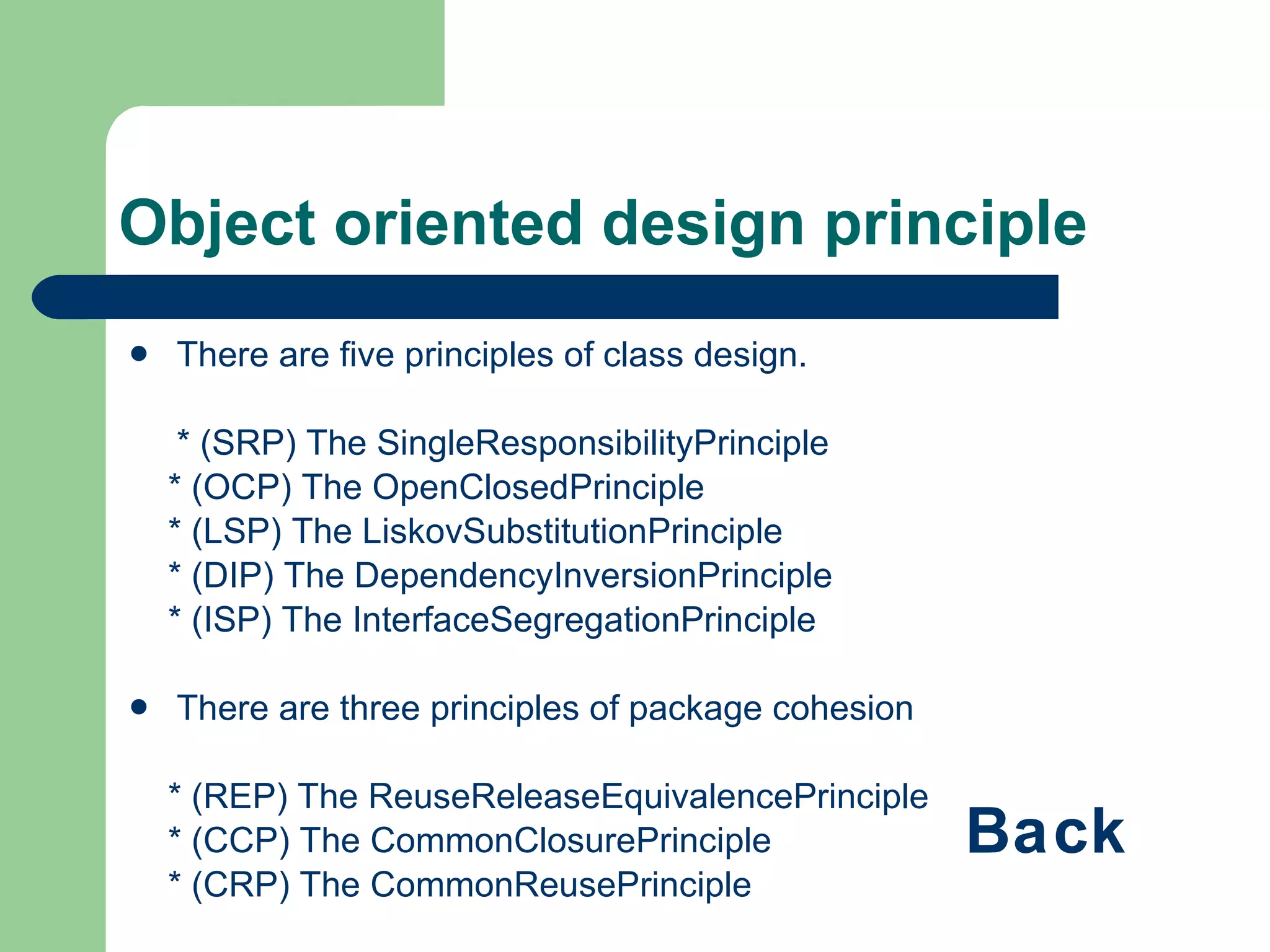 Object oriented design principle There are five principles of class design. * (SRP) The SingleResponsibilityPrinciple * (OCP) The OpenClosedPrinciple * (LSP) The LiskovSubstitutionPrinciple * (DIP) The DependencyInversionPrinciple * (ISP) The InterfaceSegregationPrinciple There are three principles of package cohesion * (REP) The ReuseReleaseEquivalencePrinciple * (CCP) The CommonClosurePrinciple * (CRP) The CommonReusePrinciple There are three principles of package coupling * (ADP) The AcyclicDependenciesPrinciple * (SDP) The StableDependenciesPrinciple * (SAP) The StableAbstractionsPrinciple Back 