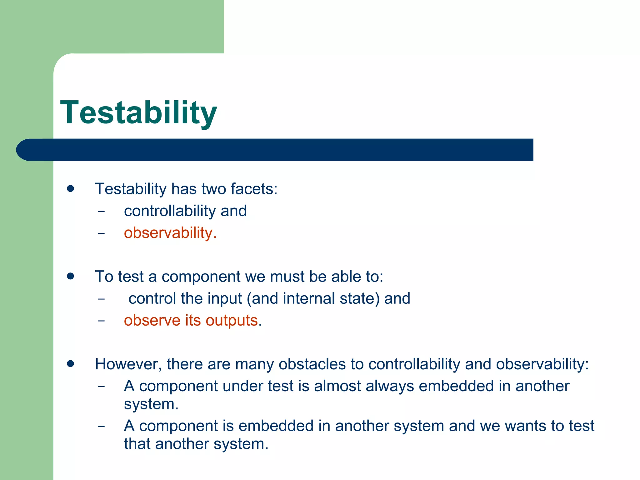 Testability Testability has two facets:  controllability and  observability.  To test a component we must be able to: control   the input (and internal state) and  observe   its   outputs .  However, there are many obstacles to controllability and observability: A component under test is almost always embedded in another system. A component is embedded in another system and we wants to test that another system. 