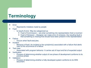 Terminology Error Represents mistakes made by people Fault Is result of error. May be categorized as Fault of Commission – we enter something into representation that is incorrect Fault of Omission – Designer can make error of omission, the resulting fault is that something is missing that should have been present in the representation Failure Occurs when fault executes.  Incident Behavior of fault. An incident is the symptom(s) associated with a failure that alerts user to the occurrence of a failure Test case Associated with program behavior. It carries set of input and list of expected output Verification Process of determining whether output of one phase of development conforms to its previous phase. Validation Process of determining whether a fully developed system conforms to its SRS document 